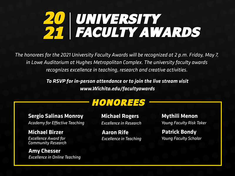 he honorees for the 2021 University Faculty Awards will be recognized at 2 p.m. Friday, May 7, 2021, in Lowe Auditorium at Hughes Metropolitan Complex. The university faculty awards recognizes excellence in teaching, research and creative activities. To RSVP for in-person attendance or view the livestream visit Wichita.edu/facultyawards 2021 University Faculty Award honorees: Academy for Effective Teaching: Sergio Salinas Excellence Award for Community Research: Michael Birzer Excellence in Online Teaching: Amy Chesser Excellence in Research: Michael Rogers Excellence in Teaching: Aaron Rife Young Faculty Risk Taker: Mythili Menon Young Faculty Scholar: Patrick Bondy The Leadership in the Advancement of Teaching, Excellence in Accessibility Award, Excellence in Creative Activity Award and the Faculty Risk Taker awards were not awarded for 2021.