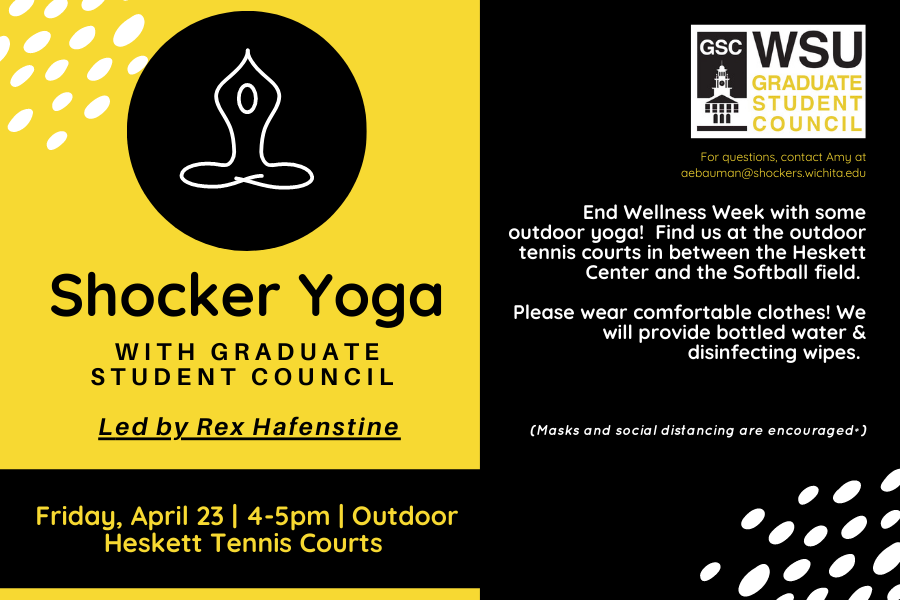 Shocker Yoga with Graduate student council Led by Rex Hafenstine Friday, April 23 | 4-5pm | Outdoor Heskett Tennis Courts End Wellness Week with some outdoor yoga! Find us at the outdoor tennis courts in between the Heskett Center and the Softball field. Please wear comfortable clothes! We will provide bottled water & disinfecting wipes. (Masks and social distancing are encouraged*) For questions, contact Amy at aebauman@shockers.wichita.edu