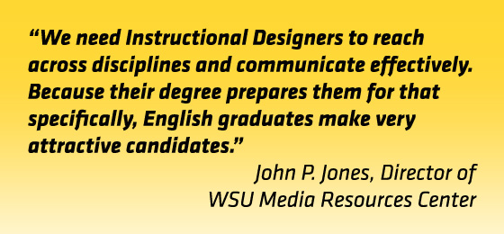 Quote: &quot;We need instructional designers to reach across disciplines and communicate effectively. Because their degree prepares them for that specifically, English graduates make very attractive candidates.&quot; John Jones, director, WSU Media Resources Center