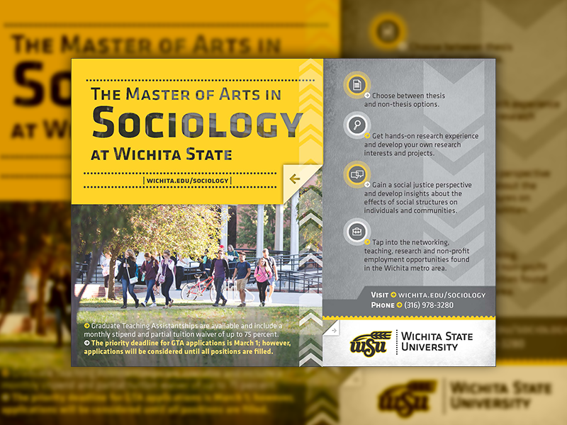 The Master of Arts in Sociology at Wichita State. Choose between thesis and non-thesis options. Get a hands-on research experience and develop your own research interests and projects. Gain a social justice perspective and develop insights about the effects of social structures on individuals and communities. Tap into the networking, teaching, research, and non-profit employment opportunites found in the Wichita metro area. Graduate Teaching Assistantships are available and include a monthly stipend and partial tuition waiver of up to 75 percent. The priority deadline for GTA applications is March 1; however, applications will be considered until all positions are filled. Call (316) 978-3280 for more information.