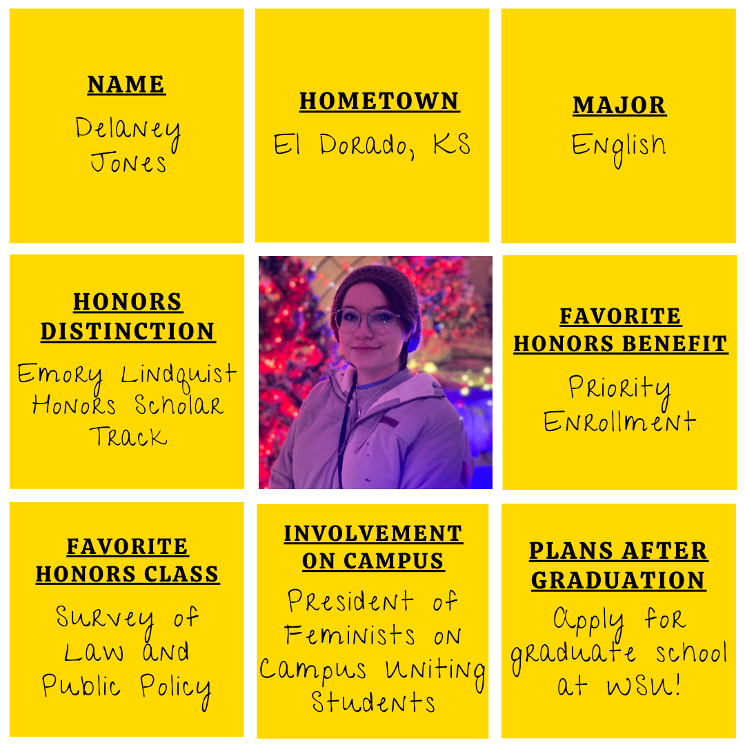 Yellow grid graphic with photo of Delaney Jones in the middle. Text information around reads: "Name: Delaney Jones. Hometown: El Dorado, KS. Major: English. Honors Distinction: Emory Lindquist Honors Scholar Track. Favorite Honors Benefits: Priority Enrollment. Favorite Honors Class: Survey of Law and Public Policy. Involvement on Campus: President of Feminists On Campus Uniting Students. Plans after graduation: Applying for graduate school here at WSU!"