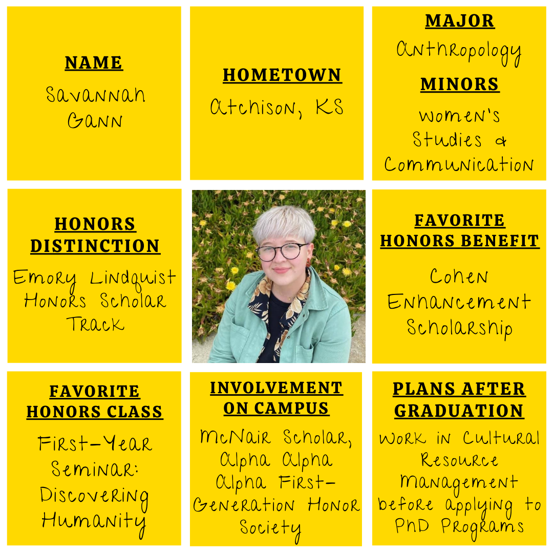 Yellow grid graphic with photo of Savannah Gann in the middle. Text information around reads: "Name: Savannah Gann. Hometown: Atchison, KS. Major: Anthropology. Minors: Women's Studies & Communication. Honors Distinction: Emory Lindquist Honors Scholar Track. Favorite Honors Benefit: Cohen Enhancement Scholarship. Favorite Honors Class: First-Year Seminar: Discovering Humanity. Involvement on Campus: McNair Scholar, Alpha Alpha Alpha First-Generation Honor Society. Plans After Graduation: Work in Cultural Resource Management before applying to PhD programs."