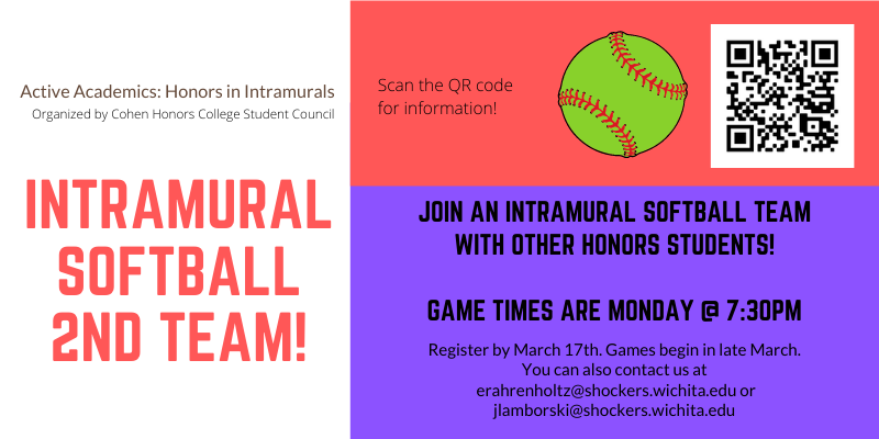 A white, hot pink, and bright purple graphic advertising "Intramural Softball 2nd Team!" On the white, left-hand side of the graphic, black text reads: "Active Academics: Honors in Intramurals. Organized by Cohen Honors College Student Council." On the right-hand side, the top half is bright pink with black text that reads: "Scan the QR code for information!" next to a bright neon green softball and a black and white QR code. Below the top half is a bright purple bottom half with black text that reads: "Join an intramural softball team with other honors students! Game times are Monday @7:30 PM. Register by March 17th. Games begin in late March. You can also contact us at erahrenholtz@shockers.wichita.edu or jlamborski@shockers.wichita.edu."