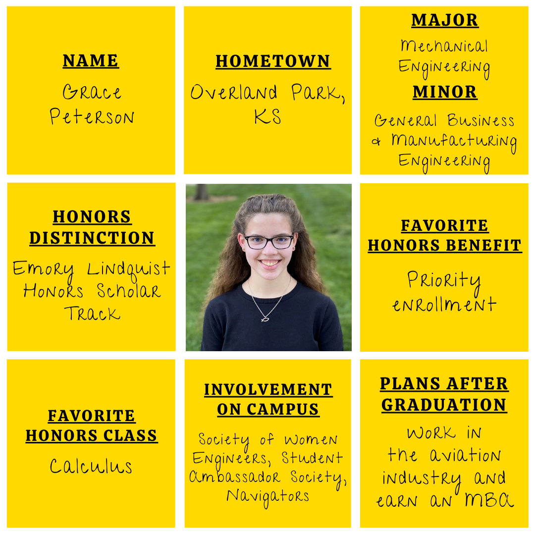 Yellow grid graphic with photo of Grace Peterson in the middle. Text information around reads: "Name: Grace Peterson. Hometown: Overland Park, KS. Major: Mechanical Engineering. Minor: General Business and Manufacturing Engineering. Honors Distinction: Emory Lindquist Honors Scholar Track. Favorite Honors Benefit: Priority Enrollment. Favorite Honors Class: Calculus. Involvement on Campus: Society of Women Engineers, Student Ambassador Society, Navigators. Plans After Graduation: Work in the aviation industry and earn an MBA."