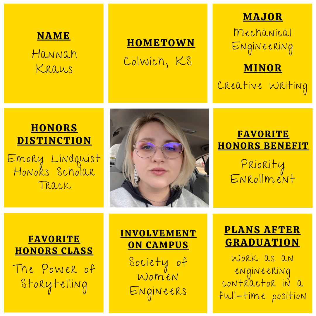 Yellow grid graphic with photo of Hannah Kraus in the middle. Text information around reads: "Name: Hannah Kraus. Hometown: Colwich, KS. Major: Mechanical Engineering. Minor: Creative Writing. Honors Distinction: Emory Lindquist Honors Scholar Track. Favorite Honors Benefits: Priority Enrollment. Favorite Honors Class: The Power of Storytelling. Involvement on Campus: Society of Women Engineers. Plans after graduation: Work as an engineering contractor in a full-time position."