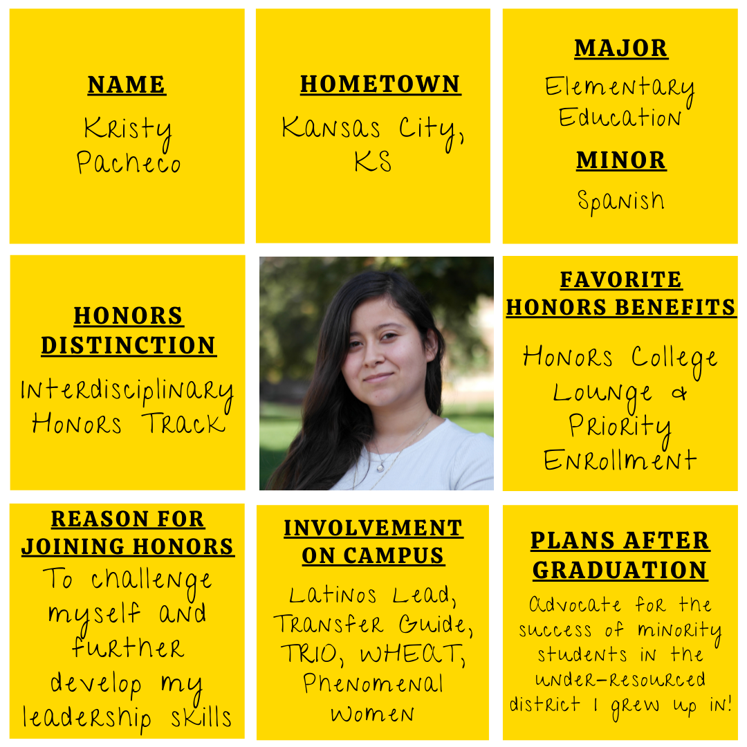 Yellow grid graphic with photo of Kristy Pacheco in the middle. Text information around reads: "Name: Kristy Pacheco. Hometown: Kansas City, KS. Major: Elementary Education. Minor: Spanish. Honors Distinction: Interdisciplinary Honors Track. Favorite Honors Benefits: Honors College Lounge and Priority Enrollment. Reason for Joining Honors: To challenge myself and further develop my leadership skills. Involvement on Campus: Latinos Lead, Transfer Guide, TRIO, WHEAT, Phenomenal Women.​ Plans after graduation: Advocate for the success of minority students in the under-resourced district I grew up in!"