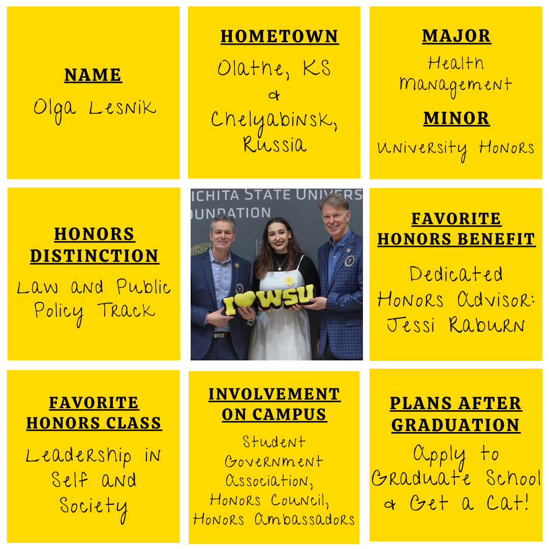 Yellow grid graphic with photo of Olga Lesnik in the middle. Text information around reads: "Name: Olga Lesnik. Hometown: Olathe, KS and Chelyabinsk, Russia. Major: Health Management. Minor: University Honors. Honors Distinction: Law and Public Policy Track. Favorite Honors Benefit: Dedicated Honors Advisor: Jessi Raburn. Favorite Honors Class: Leadership in Self and Society. Involvement on Campus: Student Government Association, Honors Council, Honors Ambassadors. Plans After Graduation: Apply to Graduate School and get a cat!"