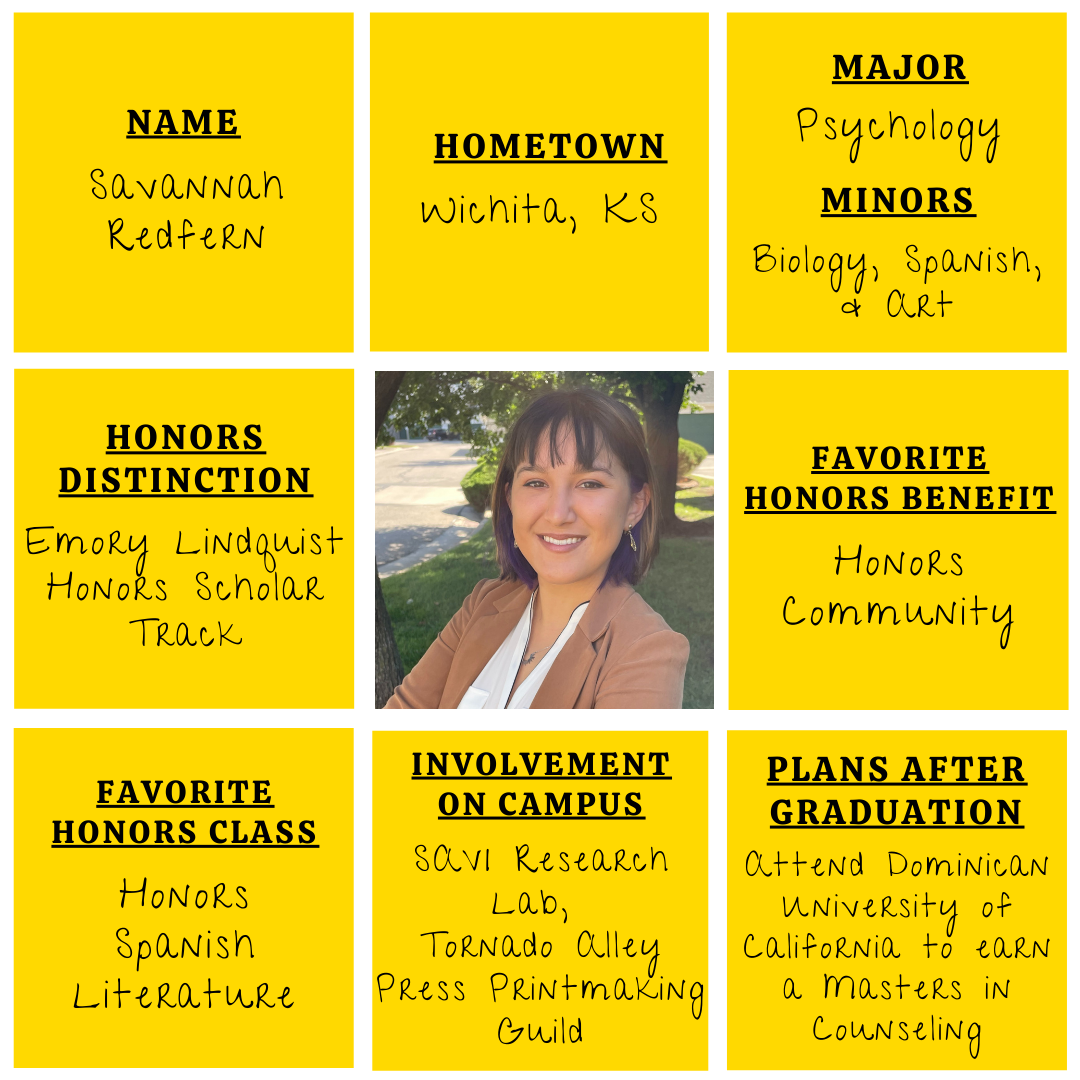 Yellow grid graphic with photo of Savannah Redfern in the middle. Text information around reads: "Name: Savannah Redfern. Hometown: Wichita, KS. Major: Psychology. Minors: Biology, Spanish, and Art. Honors Distinction: Emory Lindquist Honors Scholar Track. Favorite Honors Benefits: Honors Community. Favorite Honors Class: Honors Spanish Literature. Involvement on Campus: SAVI Research Lab, Tornado Alley Press Printmaking Guild.​ Plans after graduation: Attend Dominican University of California to earn a Masters in Counseling."