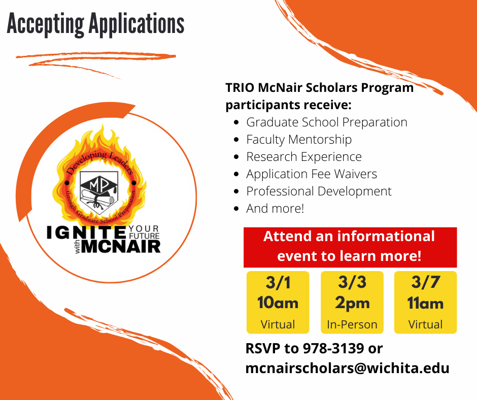 A flyer advertising upcoming informational sessions for the TRIO McNair Scholar Program, which is accepting applications for the 2022-2023 academic year. The text reads: "Accepting Applications. TRIO McNair Scholar Program participants receive: Graduate School Preparation; Faculty Mentorship; Research Experience; Application Fee Waivers; Professional Development; And more! Attend an informational event to learn more! 3/1 at 10am, virtual. 3/3 at 2pm, in-person. 3/7 11am, virtual. RSVP to 978-3139 or mcnairscholars@wichita.edu." The WSU McNair logo is placed on the left side of the graphic and reads: "Ignite Your Future with McNair. Developing Leaders through Graduate School Preparation."