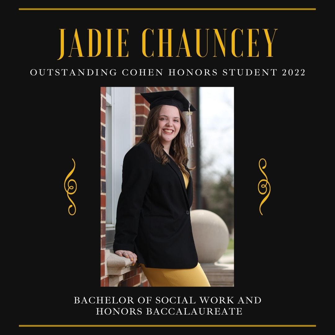A square black graphic featuring the 2022 Honors Student.  "Jadie Chauncey" is printed in bold yellow text at the top of the graphic, followed by "Outstanding Cohen Honors Student 2022" underneath in white. A rectangular photo of Jadie is placed in the center of the graphic wearing a graduation cap. Below the photo, white text reads: "Bachelor of Social Work and Honors Baccalaureate." 