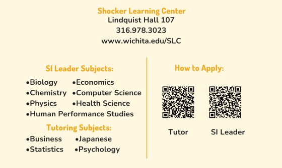 A rectangular graphic advertising open positions for tutors and supplemental instructors. The graphic is a pale yellow. Text at the top-middle of the pale yellow reads "Shocker Learning Center. Lindquist Hall 107. 316-978-3032. www.wichita.edu/SLC." At the very bottom of the graphic are two sections. The left-side section includes text that reads "SI Leader Subjects: Biology, Chemistry, Physics, Economics, Computer Science, Health Science, Human Performance Studies. Tutoring Subjects: Business, Statistics, Japanese, Psychology." The right-side includes text that reads "How to Apply:" followed by two QR codes, one for the tutor position and one for the SI position.