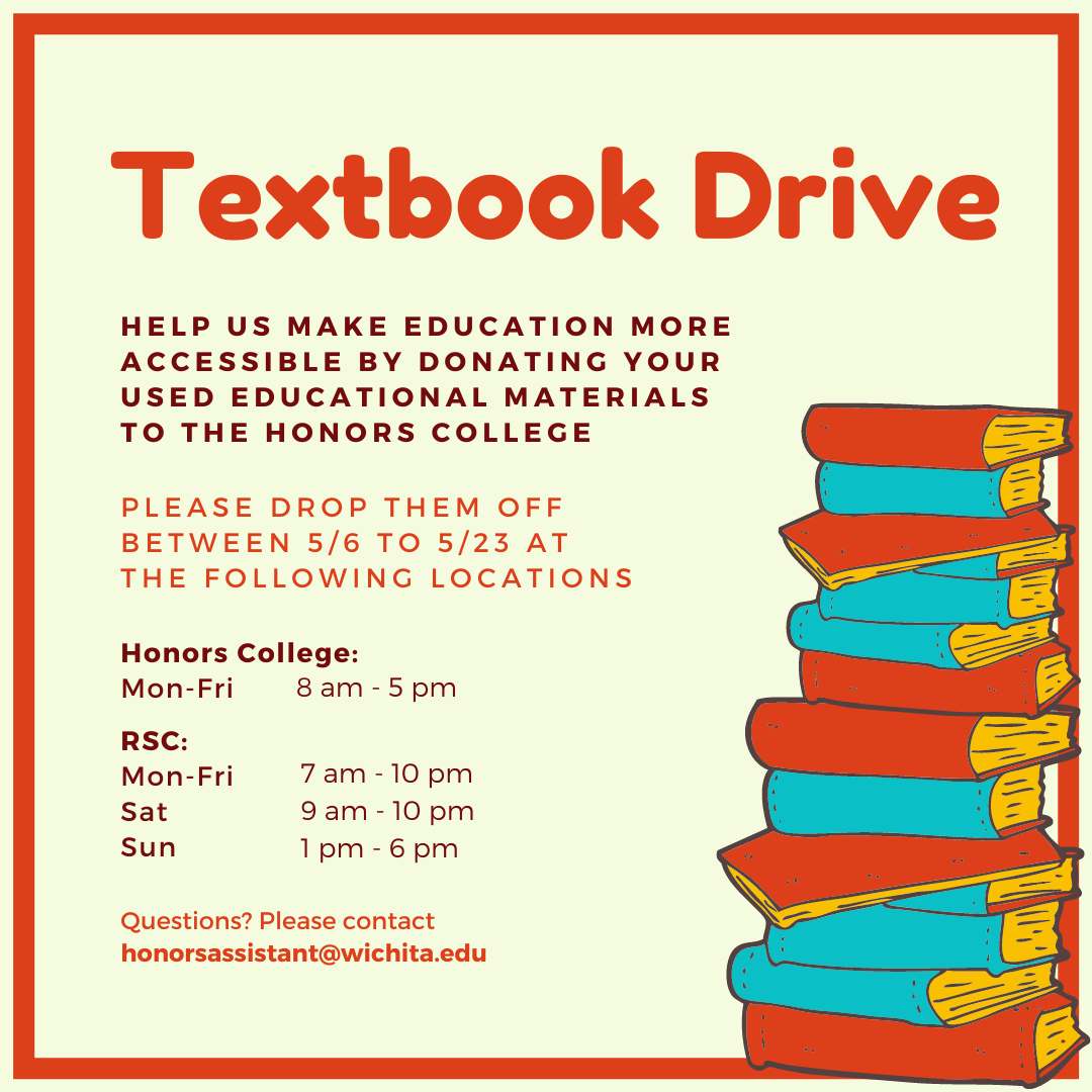 A square graphic promotes the Honors College Textbook Drive. Centered at the top of the graphic is red text which reads: "Textbook Drive," followed by dark read text which reads: "Help us make education more accessible by donating your used educational materials to the Honors College." Below is light red text which reads: "Please drop them off between 5/6 to 5/23 at the following locations," followed by dark red text: "Honors College: Mon-Fri, 8am-5pm. RSC: Mon-Fri, 7am-10pm; Sat, 9am-10pm; Sun, 1pm-6pm." Red text at the bottom of the graphic reads: "Questions? Please contact honorassistant@wichita.edu." A cartoon graphic of stacked red and blue books is placed on the right bottom of the graphic and a red border is features around the main text.