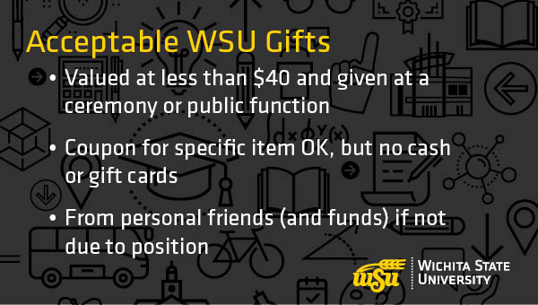 Acceptable WSU Gifts: 1) Valued at less than $40 and given at a ceremony or public function 2) Coupon for specific item OK, but no cash or gift cards 3) From personal friends (and funds) if not due to position.