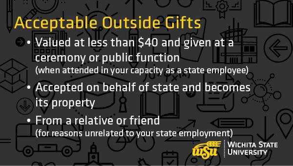 Acceptable Outside Gifts: 1) Valued at less than $40 and given at a ceremony or public function (when attended in your capacity as a state employee) 2) Accepted on behalf of state and becomes its property 3) From a relative or friend (for reasons unrelated to your state employment).