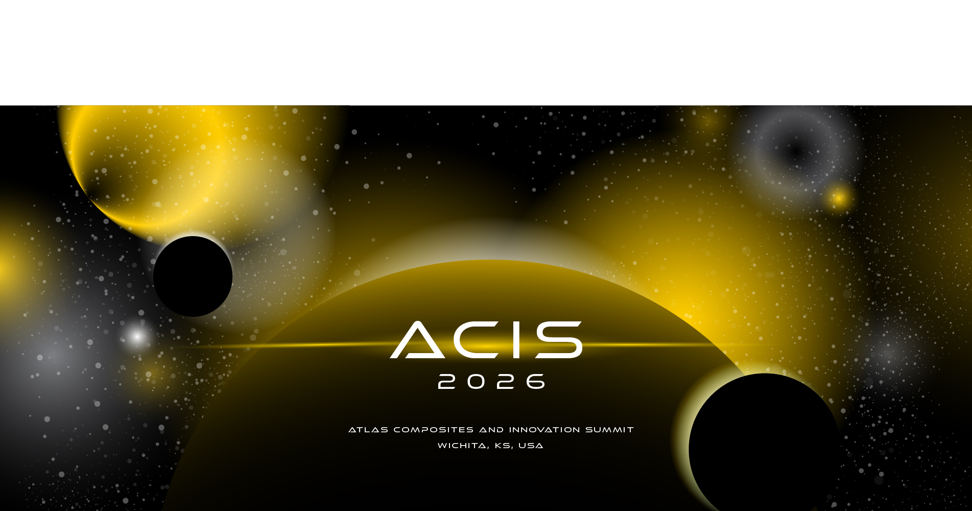 The image is a futuristic, space‑themed design featuring abstract celestial elements. The background transitions between deep black and dark gray, filled with numerous small, scattered white and yellow specks resembling stars. Several large glowing spherical shapes appear throughout the composition; they vary in shades of yellow, gray, and white, creating the impression of planets, moons, or nebulae. On the left side, a bright yellow circular form fades outward with a soft halo. Partially in front of it is a solid black circle, which resembles a silhouetted planet. Toward the top right, additional circular glows in gray and yellow appear, giving a layered cosmic effect. At the bottom center of the image, a very large yellow‑to‑black gradient sphere dominates the lower half, forming a curved horizon line that resembles a planet surface or rising orb. Centered above this curved shape is the stylized text “ACIS” in bold, clean, white futuristic lettering. Below it is the smaller text “2026.” Under these titles, in smaller white text near the bottom center, it reads: “ATLAS COMPOSITES AND INNOVATION SUMMIT” and beneath that, “WICHITA, KS, USA.” In the lower right corner is a solid black circular emblem containing the white ATLAS logo: a stylized figure holding two upward‑curving elements, positioned above the word “ATLAS” in bold, angular type. The overall visual effect is sleek, cosmic, and modern, emphasizing innovation and a high‑tech atmosphere.