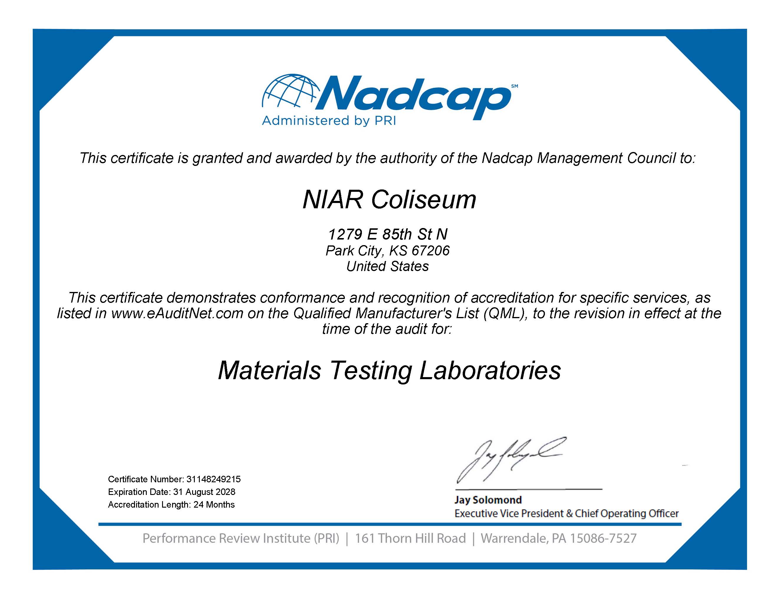 Nadcap. Administered by PRI. This certificate is granted and awarded by the authority of the Nadcap Management Council to: NIAR Coliseum. This certificate demonstrates conformance and recognition of accreditation for specific services, as listed in www.eAuditNet.com on the Qualified Manufacturer's List, to the revision in effect at the time of the audit for: Materials Testing Laboratories. Certificate Number: 31148249215 Expiration Date: 31 August 2028 Accreditation Length: 24 months. Signed by Jay Solomond, Executive Vice President & Chief Operating Officer