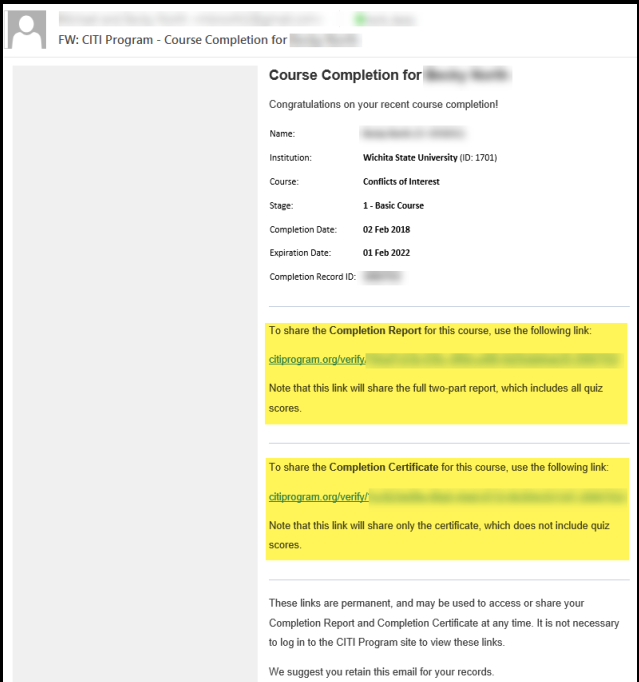 Upon completion of the CITI program, you will receive a Course Completion email from CITI Program. Check the email account you entered into My Profile when you registered for the CITI Program. How to send a copy of your completion report or certification to your Supervisor/Department Head using the CITI Program email: Forward the CITI Program email OR Copy and paste one of the links into a new email o Link to the Completion Report showing all quiz scores o Link to the Completion Certificate showing completion but not quiz scores It is highly recommended that you retain the CITI Program email for your records. Upon completion of the CITI program, you will receive a Course Completion email from CITI Program. Check the email account you entered into My Profile when you registered for the CITI Program. How to send a copy of your completion report or certification to your Supervisor/Department Head using the CITI Program email: Forward the CITI Program email OR Copy and paste one of the links into a new email o Link to the Completion Report showing all quiz scores o Link to the Completion Certificate showing completion but not quiz scores It is highly recommended that you retain the CITI Program email for your records.