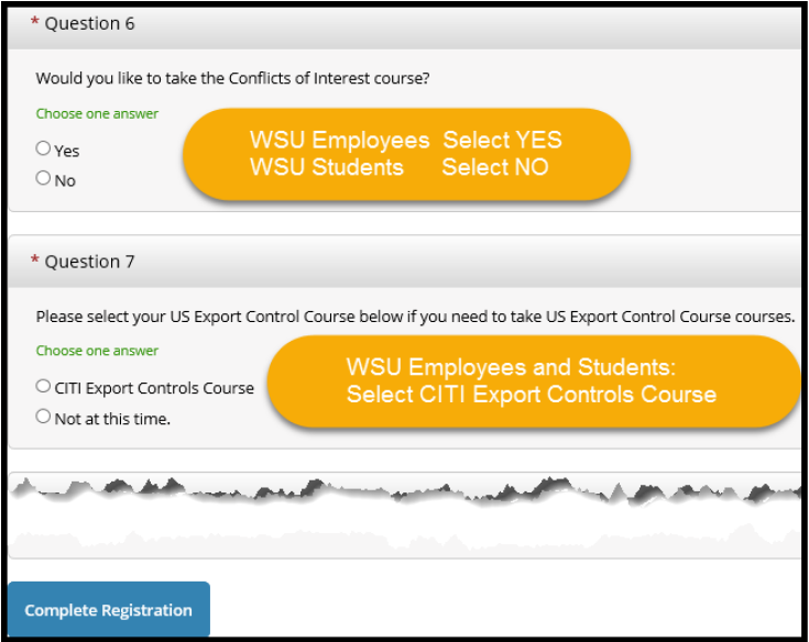 Question 6 If you are a full or part time faculty or staff member at WSU, select YES to take Conflicts of Interest If you are a student employee at WSU, select NO Question 7 Select CITI Export Controls Course if you are a WSU employee or student Click the Complete Registration button Question 6 If you are a full or part time faculty or staff member at WSU, select YES to take Conflicts of Interest If you are a student employee at WSU, select NO Question 7 Select CITI Export Controls Course if you are a WSU employee or student Click the Complete Registration button