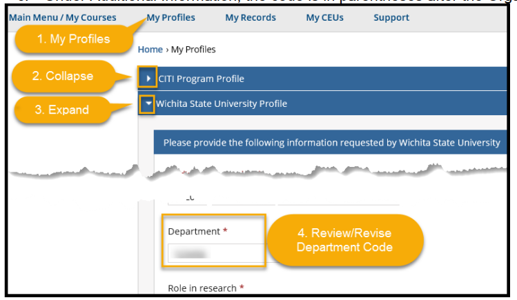 To review/revise your Department Code 1. Select My Profiles from the menu bar toward the top of the page 2. Collapse the CITI Program Profile OR scroll down to Wichita State University Profile 3. Expand the Wichita State University Profile and review/revise the 6-digit Department Code a. Look up your code in myWSU from the Faculty/Staff tab b. Select myTraining or myPerformance and go to myProfile (top left of black menu bar) c. Under Additional Information, the code is in parentheses after the Organization description To review/revise your Department Code 1. Select My Profiles from the menu bar toward the top of the page 2. Collapse the CITI Program Profile OR scroll down to Wichita State University Profile 3. Expand the Wichita State University Profile and review/revise the 6-digit Department Code a. Look up your code in myWSU from the Faculty/Staff tab b. Select myTraining or myPerformance and go to myProfile (top left of black menu bar) c. Under Additional Information, the code is in parentheses after the Organization description