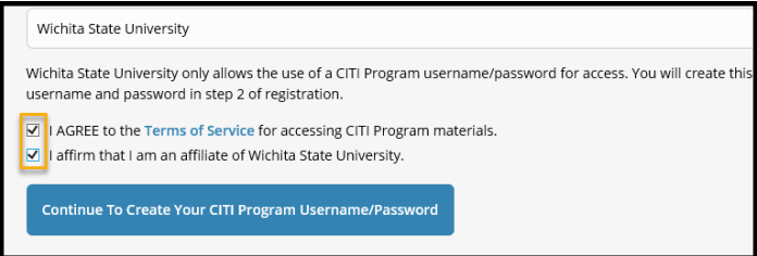 Checkboxes: Check I Agree after reading the “Terms of Service” Check I affirm that I am an affiliate of Wichita State University” b. Click Continue to Create Your CITI Program Username/Password Checkboxes: Check I Agree after reading the “Terms of Service” Check I affirm that I am an affiliate of Wichita State University” b. Click Continue to Create Your CITI Program Username/Password